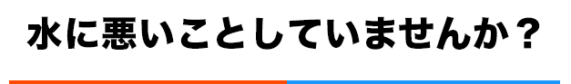 水に悪いことしていませんか?