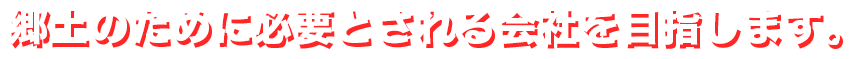 郷土のために必要とされる会社を目指します